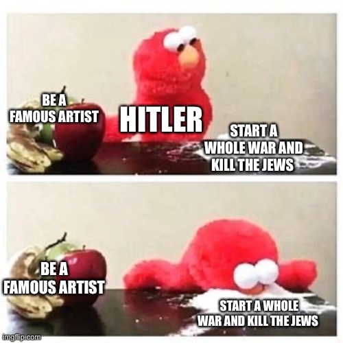 Hitler meme time ha ha ha | BE A FAMOUS ARTIST; HITLER; START A WHOLE WAR AND KILL THE JEWS; BE A FAMOUS ARTIST; START A WHOLE WAR AND KILL THE JEWS | image tagged in elmo cocaine | made w/ Imgflip meme maker