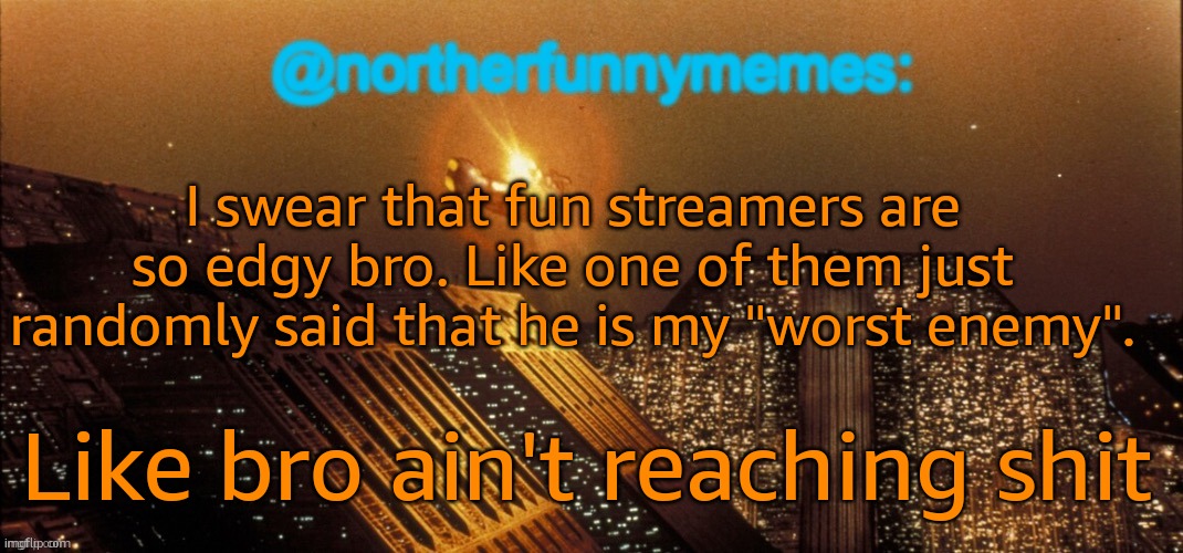 Edgy af ong | I swear that fun streamers are so edgy bro. Like one of them just randomly said that he is my "worst enemy". Like bro ain't reaching shit | image tagged in northerfunnymemes announcement template | made w/ Imgflip meme maker