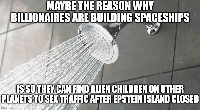 Jeff Bezos, Richard Branson and Elon Musk were Jeffrey Epstein affiliates so it unfortunately makes sense | MAYBE THE REASON WHY BILLIONAIRES ARE BUILDING SPACESHIPS; IS SO THEY CAN FIND ALIEN CHILDREN ON OTHER PLANETS TO SEX TRAFFIC AFTER EPSTEIN ISLAND CLOSED | image tagged in shower thoughts,pedophiles,sex trafficking,jeff bezos,elon musk,evil | made w/ Imgflip meme maker