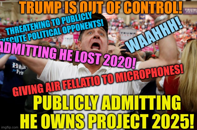 Triggered Trump supporters | TRUMP IS OUT OF CONTROL! THREATENING TO PUBLICLY EXECUTE POLITICAL OPPONENTS! WAAHHH! ADMITTING HE LOST 2020! GIVING AIR FELLATIO TO MICROPHONES! PUBLICLY ADMITTING HE OWNS PROJECT 2025! | image tagged in trump supporter triggered | made w/ Imgflip meme maker