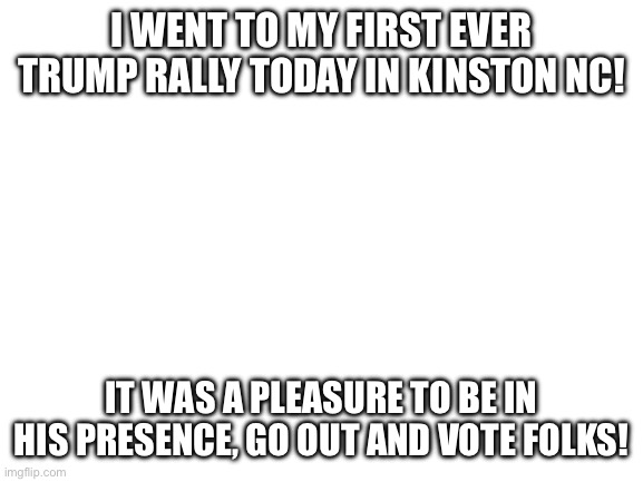 Not old enough to vote this time, but I will be voting next time | I WENT TO MY FIRST EVER TRUMP RALLY TODAY IN KINSTON NC! IT WAS A PLEASURE TO BE IN HIS PRESENCE, GO OUT AND VOTE FOLKS! | image tagged in blank white template | made w/ Imgflip meme maker