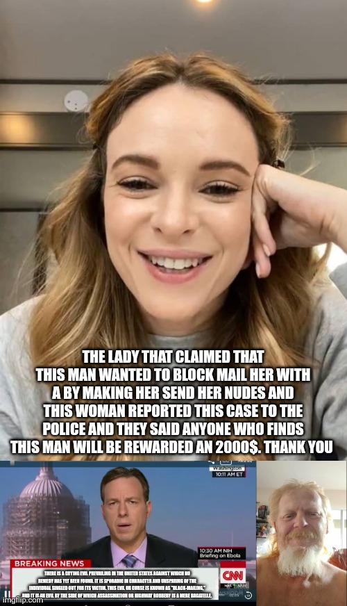 THE LADY THAT CLAIMED THAT THIS MAN WANTED TO BLOCK MAIL HER WITH A BY MAKING HER SEND HER NUDES AND THIS WOMAN REPORTED THIS CASE TO THE POLICE AND THEY SAID ANYONE WHO FINDS THIS MAN WILL BE REWARDED AN 2000$. THANK YOU; THERE IS A CRYING EVIL PREVAILING IN THE UNITED STATES AGAINST WHICH NO REMEDY HAS YET BEEN FOUND. IT IS SPORADIC IN CHARACTER AND UNSPARING OF THE INDIVIDUAL SINGLED OUT FOR ITS VICTIM. THIS EVIL OR CURSE IS KNOWN AS "BLACK-MAILING," AND IT IS AN EVIL BY THE SIDE OF WHICH ASSASSINATION OR HIGHWAY ROBBERY IS A MERE BAGATELLE. | image tagged in cnn breaking news template | made w/ Imgflip meme maker