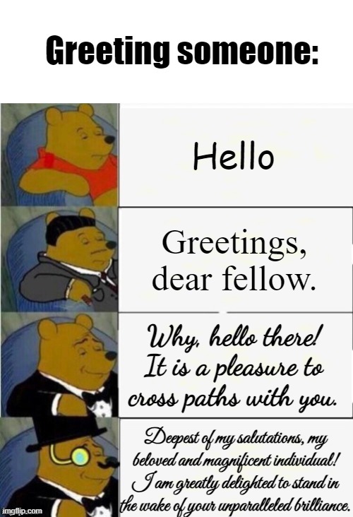 Getting my fancy English for this one. | Greeting someone:; Hello; Greetings, dear fellow. Why, hello there! It is a pleasure to cross paths with you. Deepest of my salutations, my beloved and magnificent individual! I am greatly delighted to stand in the wake of your unparalleled brilliance. | image tagged in tuxedo winnie the pooh 4 panel | made w/ Imgflip meme maker