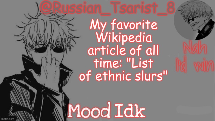 https://en.wikipedia.org/wiki/List_of_ethnic_slurs | My favorite Wikipedia article of all time: "List of ethnic slurs"; Idk | image tagged in russian_tsarist_8 announcement temp thanks gojo-satoru | made w/ Imgflip meme maker