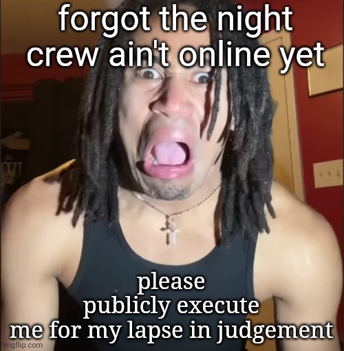 i genuinely hate myself | forgot the night crew ain't online yet; please publicly execute me for my lapse in judgement | image tagged in xenoicxavier | made w/ Imgflip meme maker