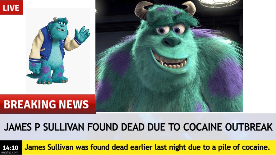 NOOOO NOT SULLEY | JAMES P SULLIVAN FOUND DEAD DUE TO COCAINE OUTBREAK; James Sullivan was found dead earlier last night due to a pile of cocaine. | image tagged in breaking news template | made w/ Imgflip meme maker