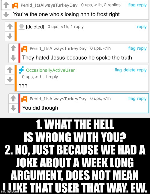 Literally what’s wrong with you? | 1. WHAT THE HELL IS WRONG WITH YOU?
2. NO, JUST BECAUSE WE HAD A JOKE ABOUT A WEEK LONG ARGUMENT, DOES NOT MEAN I LIKE THAT USER THAT WAY. EW. | made w/ Imgflip meme maker