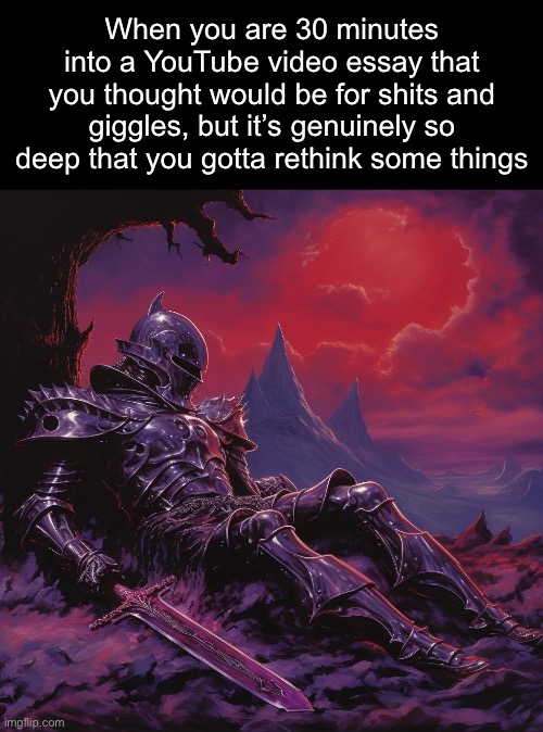 . | When you are 30 minutes into a YouTube video essay that you thought would be for shits and giggles, but it’s genuinely so deep that you gotta rethink some things | image tagged in fallen knight | made w/ Imgflip meme maker