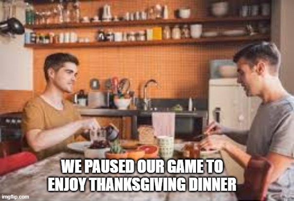 memes by Brad - Gamers always pause their game for Thanksgiving dinner | WE PAUSED OUR GAME TO ENJOY THANKSGIVING DINNER | image tagged in gaming,funny,thanksgiving,gamers,video games,computer | made w/ Imgflip meme maker