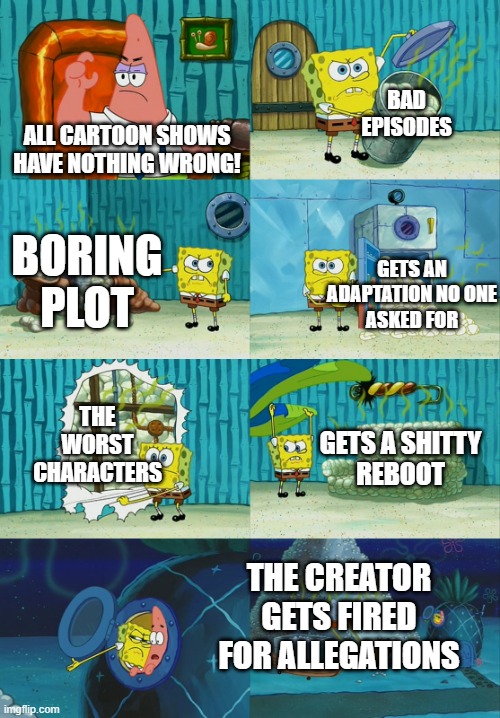 What Cartoon is this? | BAD
EPISODES; ALL CARTOON SHOWS
HAVE NOTHING WRONG! BORING
PLOT; GETS AN ADAPTATION NO ONE
ASKED FOR; THE WORST
CHARACTERS; GETS A SHITTY
REBOOT; THE CREATOR GETS FIRED FOR ALLEGATIONS | image tagged in spongebob diapers meme | made w/ Imgflip meme maker