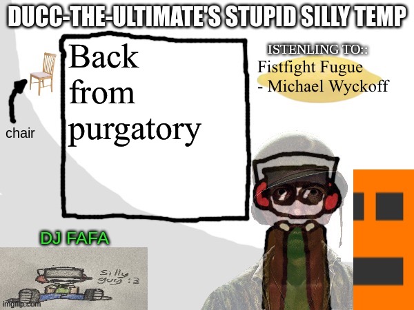 Ducc-The-Ultimate's Stupid Silly Temp | Back from purgatory; Fistfight Fugue - Michael Wyckoff | image tagged in ducc-the-ultimate's stupid silly temp | made w/ Imgflip meme maker