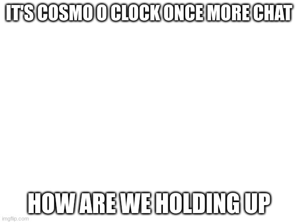 wahoo yahoo yippee yay | IT'S COSMO O CLOCK ONCE MORE CHAT; HOW ARE WE HOLDING UP | image tagged in e | made w/ Imgflip meme maker