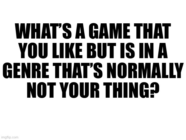 WHAT’S A GAME THAT
YOU LIKE BUT IS IN A
GENRE THAT’S NORMALLY
NOT YOUR THING? | made w/ Imgflip meme maker