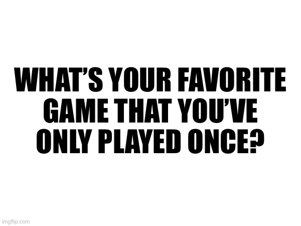 WHAT’S YOUR FAVORITE
GAME THAT YOU’VE
ONLY PLAYED ONCE? | made w/ Imgflip meme maker