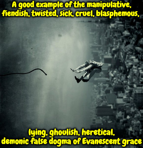 Fiendish Dogma | A good example of the manipulative, fiendish, twisted, sick, cruel, blasphemous, lying, ghoulish, heretical, demonic false dogma of Evanescent grace | image tagged in calvinism,arminian,molinism,fiendish dogma,evanescent grace ghoulish twisted,blasphemous cruel satanic lie | made w/ Imgflip meme maker