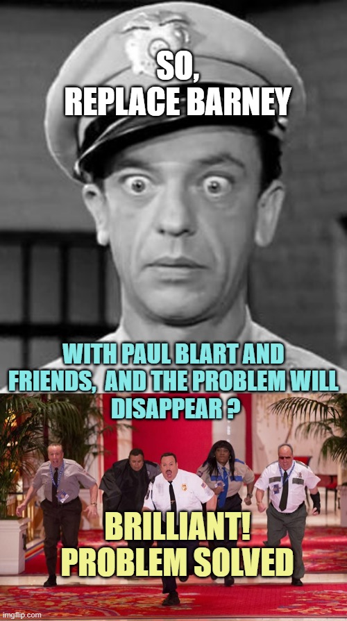 SO,
REPLACE BARNEY WITH PAUL BLART AND 
FRIENDS,  AND THE PROBLEM WILL 
DISAPPEAR ? BRILLIANT!
PROBLEM SOLVED | image tagged in barney fife,paul blart mall cop 2 | made w/ Imgflip meme maker