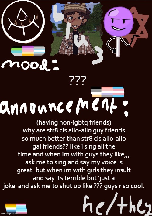 frfr | ??? (having non-lgbtq friends) why are str8 cis allo-allo guy friends so much better than str8 cis allo-allo gal friends?? like i sing all the time and when im with guys they like,,, ask me to sing and say my voice is great, but when im with girls they insult and say its terrible but 'just a joke' and ask me to shut up like ??? guys r so cool. | image tagged in blu3 s gnarly sick temp | made w/ Imgflip meme maker