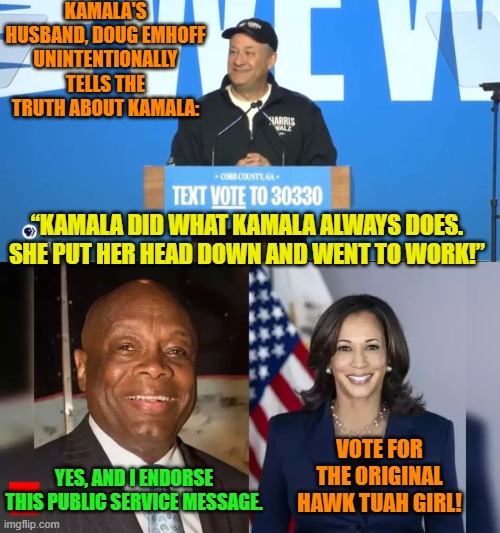 Yeah, he really did say this about his own wife while ignoring her KNOWN background. | KAMALA'S HUSBAND, DOUG EMHOFF UNINTENTIONALLY TELLS THE TRUTH ABOUT KAMALA:; “KAMALA DID WHAT KAMALA ALWAYS DOES. SHE PUT HER HEAD DOWN AND WENT TO WORK!”; VOTE FOR THE ORIGINAL HAWK TUAH GIRL! YES, AND I ENDORSE THIS PUBLIC SERVICE MESSAGE. | image tagged in yep | made w/ Imgflip meme maker