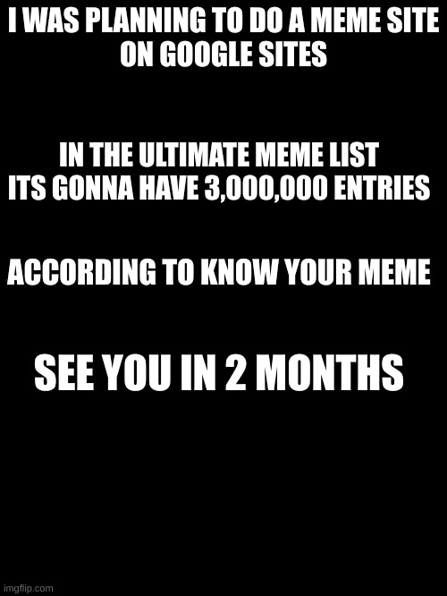 plan | I WAS PLANNING TO DO A MEME SITE
ON GOOGLE SITES; IN THE ULTIMATE MEME LIST
ITS GONNA HAVE 3,000,000 ENTRIES; ACCORDING TO KNOW YOUR MEME; SEE YOU IN 2 MONTHS | image tagged in fun | made w/ Imgflip meme maker