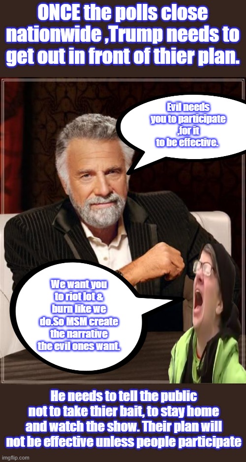 REMEMBER tic tak toe, only way to win is not play the game. Let them expose themselves | ONCE the polls close nationwide ,Trump needs to get out in front of thier plan. Evil needs you to participate ,for it to be effective. We want you to riot lot & burn like we do.So MSM create the narrative the evil ones want. He needs to tell the public not to take thier bait, to stay home and watch the show. Their plan will not be effective unless people participate | image tagged in memes,the most interesting man in the world | made w/ Imgflip meme maker