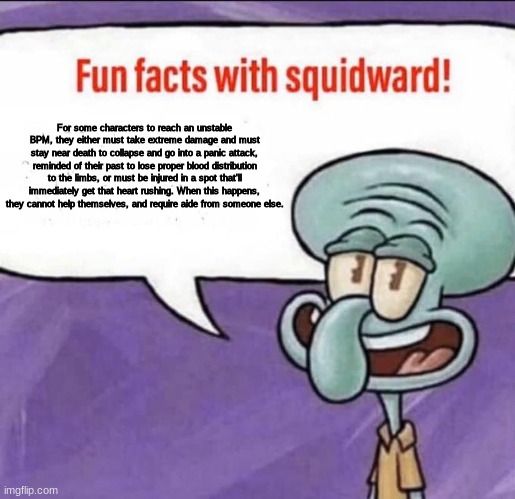They'll be unable get up on their own due to the poor blood distribution. | For some characters to reach an unstable BPM, they either must take extreme damage and must stay near death to collapse and go into a panic attack, reminded of their past to lose proper blood distribution to the limbs, or must be injured in a spot that'll immediately get that heart rushing. When this happens, they cannot help themselves, and require aide from someone else. | image tagged in fun facts with squidward | made w/ Imgflip meme maker