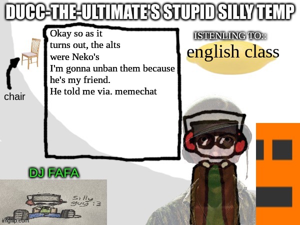 Ducc-The-Ultimate's Stupid Silly Temp | Okay so as it turns out, the alts were Neko's
I'm gonna unban them because he's my friend.
He told me via. memechat; english class | image tagged in ducc-the-ultimate's stupid silly temp | made w/ Imgflip meme maker