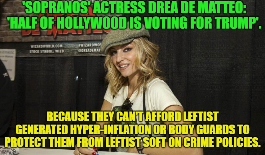 I paraphrased what she said, but that was the gist of it. | 'SOPRANOS' ACTRESS DREA DE MATTEO: 'HALF OF HOLLYWOOD IS VOTING FOR TRUMP'. BECAUSE THEY CAN'T AFFORD LEFTIST GENERATED HYPER-INFLATION OR BODY GUARDS TO PROTECT THEM FROM LEFTIST SOFT ON CRIME POLICIES. | image tagged in yep | made w/ Imgflip meme maker