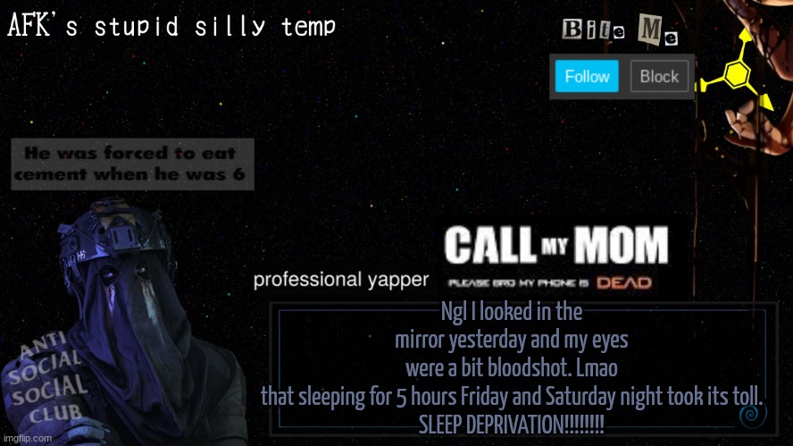 afk's stupid silly temp | Ngl I looked in the mirror yesterday and my eyes were a bit bloodshot. Lmao that sleeping for 5 hours Friday and Saturday night took its toll.

SLEEP DEPRIVATION!!!!!!!! | image tagged in afk's stupid silly temp | made w/ Imgflip meme maker