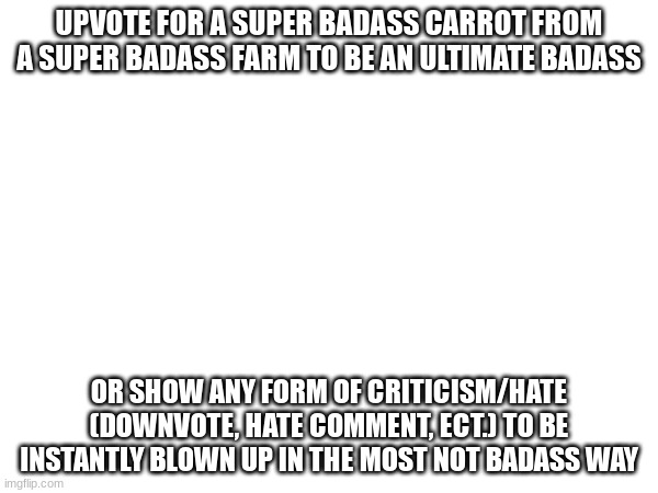 Upvote for badass status with a badass carrot | UPVOTE FOR A SUPER BADASS CARROT FROM A SUPER BADASS FARM TO BE AN ULTIMATE BADASS; OR SHOW ANY FORM OF CRITICISM/HATE (DOWNVOTE, HATE COMMENT, ECT.) TO BE INSTANTLY BLOWN UP IN THE MOST NOT BADASS WAY | image tagged in badassery,yuh | made w/ Imgflip meme maker