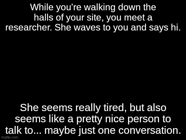 I don't have a picture of her yet sadly :( Her name is Koralis Tholner! | While you're walking down the halls of your site, you meet a researcher. She waves to you and says hi. She seems really tired, but also seems like a pretty nice person to talk to... maybe just one conversation. | made w/ Imgflip meme maker