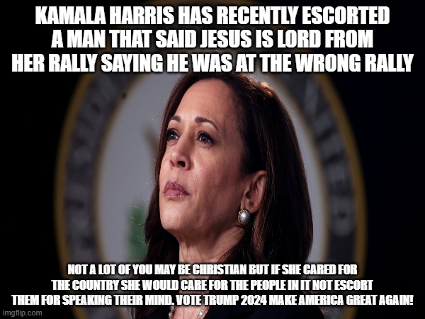 VOTE TRUMP 2024 | KAMALA HARRIS HAS RECENTLY ESCORTED A MAN THAT SAID JESUS IS LORD FROM HER RALLY SAYING HE WAS AT THE WRONG RALLY; NOT A LOT OF YOU MAY BE CHRISTIAN BUT IF SHE CARED FOR THE COUNTRY SHE WOULD CARE FOR THE PEOPLE IN IT NOT ESCORT THEM FOR SPEAKING THEIR MIND. VOTE TRUMP 2024 MAKE AMERICA GREAT AGAIN! | made w/ Imgflip meme maker