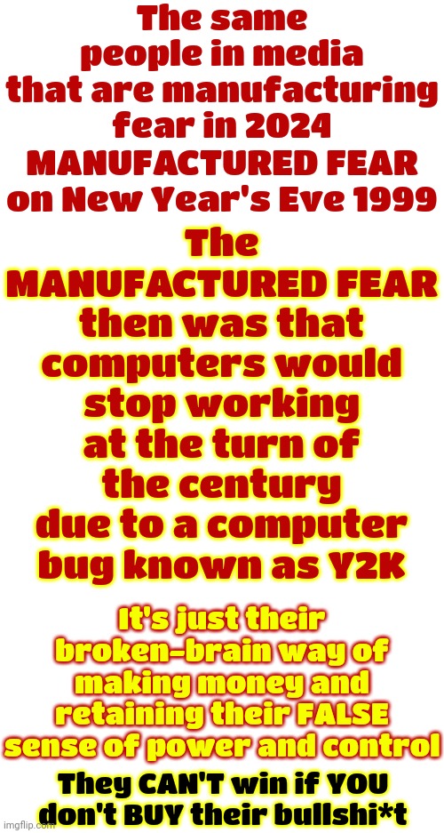 They're NOT Smarter Than You.  They Just Know How To Use Mass Media To Start A Manufactured Panic That ALWAYS Makes Them Richer | The same people in media that are manufacturing fear in 2024; The MANUFACTURED FEAR then was that computers would stop working at the turn of the century due to a computer bug known as Y2K; MANUFACTURED FEAR
on New Year's Eve 1999; It's just their broken-brain way of making money and retaining their FALSE sense of power and control; They CAN'T win if YOU don't BUY their bullshi*t | image tagged in mass media,manufactured fear,rich people,arrogant rich man,corporate greed,memes | made w/ Imgflip meme maker