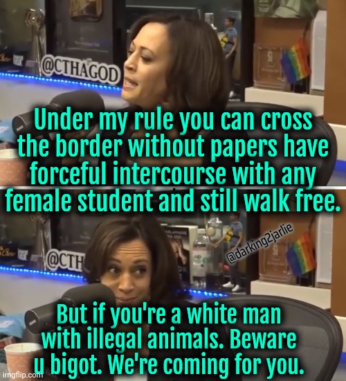 Harris made America, truly a land of opportunity. For criminals. | Under my rule you can cross the border without papers have forceful intercourse with any female student and still walk free. @darking2jarlie; But if you're a white man with illegal animals. Beware u bigot. We're coming for you. | image tagged in kamala harris,democrats,criminals,fred,peanut,illegal immigrants | made w/ Imgflip meme maker