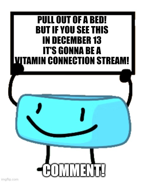 Pull out of a bed! | PULL OUT OF A BED!
BUT IF YOU SEE THIS
IN DECEMBER 13
IT'S GONNA BE A
VITAMIN CONNECTION STREAM! COMMENT! | image tagged in bracelety sign,december 13 | made w/ Imgflip meme maker