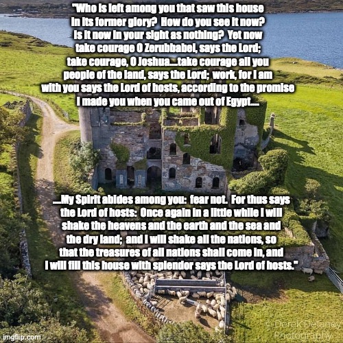 The House (of David), always wins. | "Who is left among you that saw this house
in its former glory?  How do you see it now?
Is it now in your sight as nothing?  Yet now
take courage O Zerubbabel, says the Lord;
take courage, O Joshua....take courage all you
people of the land, says the Lord;  work, for I am
with you says the Lord of hosts, according to the promise
I made you when you came out of Egypt.... ....My Spirit abides among you:  fear not.  For thus says
the Lord of hosts:  Once again in a little while I will
shake the heavens and the earth and the sea and
the dry land;  and I will shake all the nations, so
that the treasures of all nations shall come in, and
I will fill this house with splendor says the Lord of hosts." | image tagged in majestic castle | made w/ Imgflip meme maker