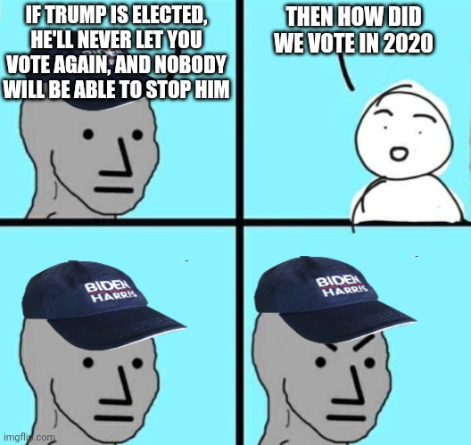 Answer the question | IF TRUMP IS ELECTED, HE'LL NEVER LET YOU VOTE AGAIN, AND NOBODY WILL BE ABLE TO STOP HIM; THEN HOW DID WE VOTE IN 2020 | image tagged in biden harris npc meme an austrino template | made w/ Imgflip meme maker