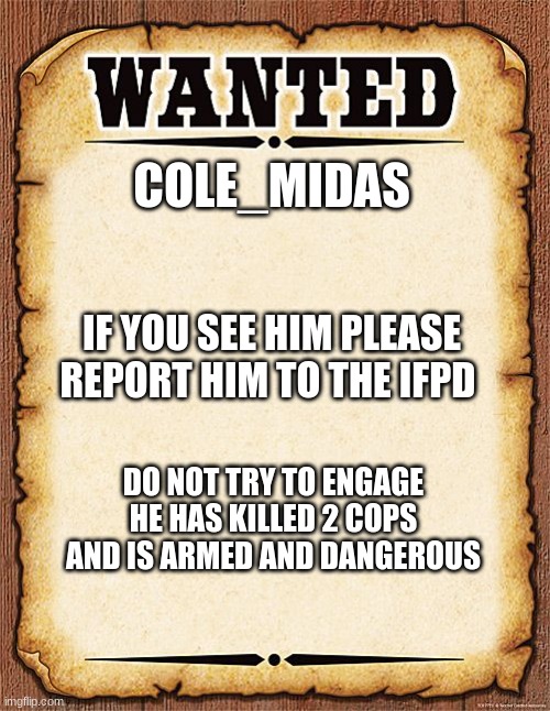 wanted poster | COLE_MIDAS; IF YOU SEE HIM PLEASE REPORT HIM TO THE IFPD; DO NOT TRY TO ENGAGE HE HAS KILLED 2 COPS AND IS ARMED AND DANGEROUS | image tagged in wanted poster | made w/ Imgflip meme maker