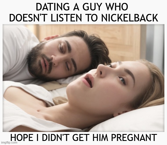 Dating a guy who doesn't like Nickelback - I hope I didn't get him pregnant | DATING A GUY WHO 
DOESN'T LISTEN TO NICKELBACK; HOPE I DIDN'T GET HIM PREGNANT | image tagged in dating a guy who do x,memes,nickelback,effeminate man,rock music,dating | made w/ Imgflip meme maker