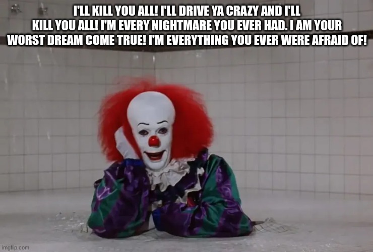 pennywise | I'LL KILL YOU ALL! I'LL DRIVE YA CRAZY AND I'LL KILL YOU ALL! I'M EVERY NIGHTMARE YOU EVER HAD. I AM YOUR WORST DREAM COME TRUE! I'M EVERYTHING YOU EVER WERE AFRAID OF! | image tagged in pennywise | made w/ Imgflip meme maker