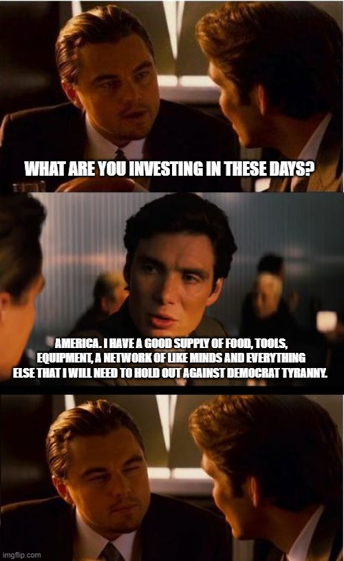 Plan ahead | WHAT ARE YOU INVESTING IN THESE DAYS? AMERICA. I HAVE A GOOD SUPPLY OF FOOD, TOOLS, EQUIPMENT, A NETWORK OF LIKE MINDS AND EVERYTHING ELSE THAT I WILL NEED TO HOLD OUT AGAINST DEMOCRAT TYRANNY. | image tagged in memes,inception,democrat war on america,maga,be prepared,invent in america | made w/ Imgflip meme maker