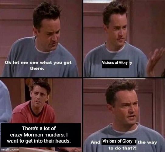 Mormon Murders | Visions of Glory; There's a lot of crazy Mormon murders. I want to get into their heads. Visions of Glory is | image tagged in friends repopulating the world | made w/ Imgflip meme maker