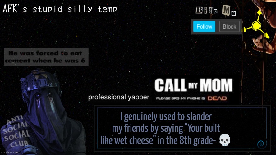 afk's stupid silly temp | I genuinely used to slander my friends by saying "Your built like wet cheese" in the 8th grade- 💀 | image tagged in afk's stupid silly temp | made w/ Imgflip meme maker