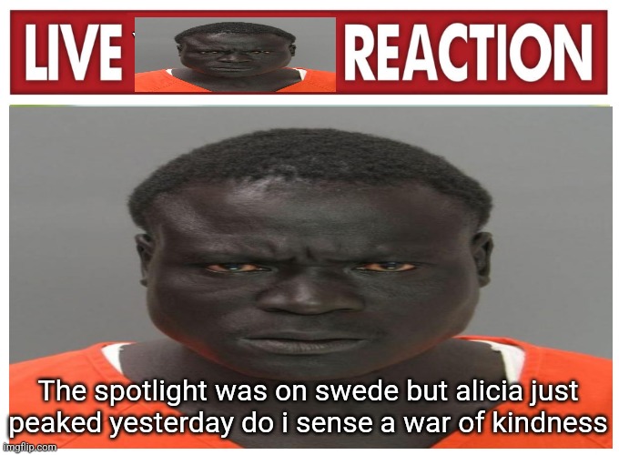 live convict reaction | The spotlight was on swede but alicia just peaked yesterday do i sense a war of kindness | image tagged in live convict reaction | made w/ Imgflip meme maker