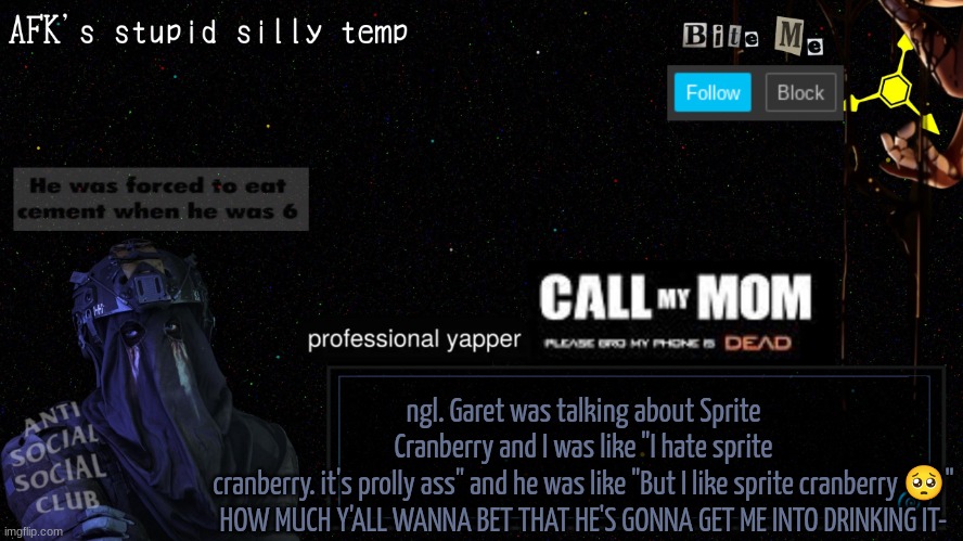 afk's stupid silly temp | ngl. Garet was talking about Sprite Cranberry and I was like "I hate sprite cranberry. it's prolly ass" and he was like "But I like sprite cranberry 🥺"

HOW MUCH Y'ALL WANNA BET THAT HE'S GONNA GET ME INTO DRINKING IT- | image tagged in afk's stupid silly temp | made w/ Imgflip meme maker