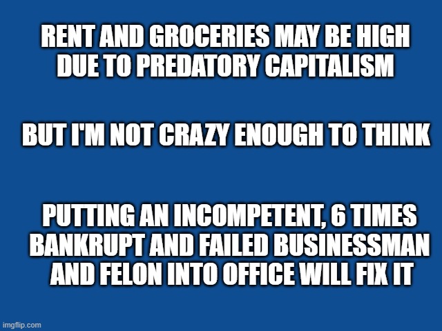 Slate Blue Solid Color Background  | RENT AND GROCERIES MAY BE HIGH
DUE TO PREDATORY CAPITALISM; BUT I'M NOT CRAZY ENOUGH TO THINK; PUTTING AN INCOMPETENT, 6 TIMES
BANKRUPT AND FAILED BUSINESSMAN  AND FELON INTO OFFICE WILL FIX IT | image tagged in slate blue solid color background | made w/ Imgflip meme maker