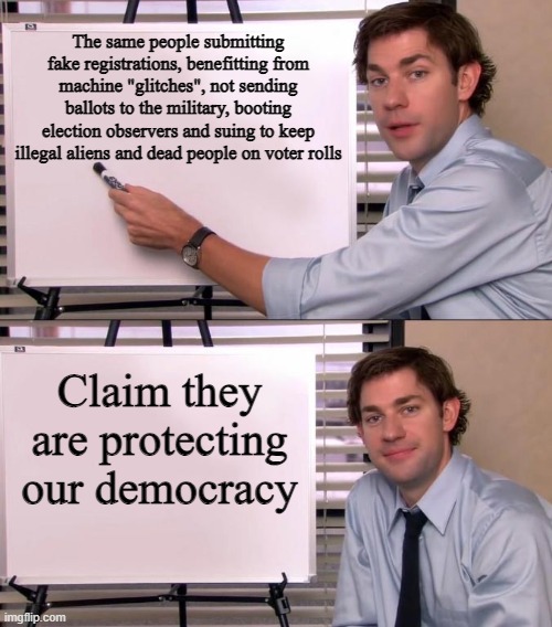 Jim Halpert Explains | The same people submitting fake registrations, benefitting from machine "glitches", not sending ballots to the military, booting election observers and suing to keep illegal aliens and dead people on voter rolls; Claim they are protecting our democracy | image tagged in jim halpert explains | made w/ Imgflip meme maker