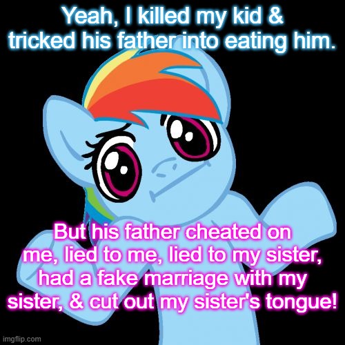 Pony Shrugs | Yeah, I killed my kid & tricked his father into eating him. But his father cheated on me, lied to me, lied to my sister, had a fake marriage with my sister, & cut out my sister's tongue! | image tagged in memes,pony shrugs | made w/ Imgflip meme maker