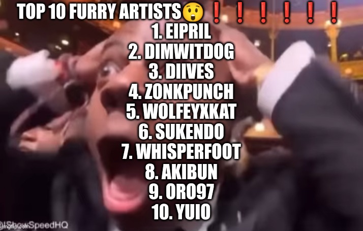 fr fr ong?!?!? | TOP 10 FURRY ARTISTS😲❗❗❗❗❗❗
1. EIPRIL
2. DIMWITDOG
3. DIIVES
4. ZONKPUNCH
5. WOLFEYXKAT
6. SUKENDO
7. WHISPERFOOT
8. AKIBUN
9. ORO97
10. YUIO | image tagged in fr fr ong | made w/ Imgflip meme maker