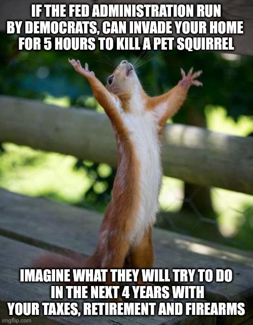 Brace yourselves | IF THE FED ADMINISTRATION RUN BY DEMOCRATS, CAN INVADE YOUR HOME 
FOR 5 HOURS TO KILL A PET SQUIRREL; IMAGINE WHAT THEY WILL TRY TO DO
 IN THE NEXT 4 YEARS WITH YOUR TAXES, RETIREMENT AND FIREARMS | image tagged in happy squirrel,leftists,democrats,2024,liberals | made w/ Imgflip meme maker