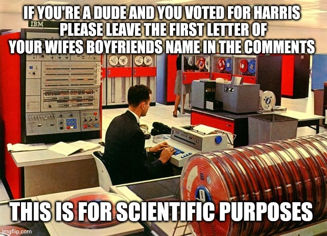 IF YOU'RE A DUDE AND YOU VOTED FOR HARRIS 
PLEASE LEAVE THE FIRST LETTER OF YOUR WIFES BOYFRIENDS NAME IN THE COMMENTS; THIS IS FOR SCIENTIFIC PURPOSES | image tagged in funny memes | made w/ Imgflip meme maker